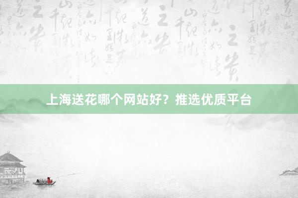 上海送花哪个网站好？推选优质平台