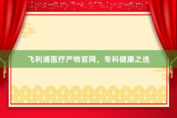 飞利浦医疗产物官网，专科健康之选
